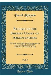 Record of the Sheriff Court of Aberdeenshire, Vol. 3: Records, 1642-1660; With Supplementary Lists of Officials, 1660-1907, and Index to Volume I., II., III (Classic Reprint)