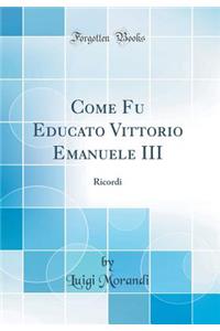 Come Fu Educato Vittorio Emanuele III: Ricordi (Classic Reprint): Ricordi (Classic Reprint)