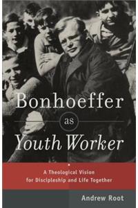 Bonhoeffer as Youth Worker – A Theological Vision for Discipleship and Life Together: A Theological Vision for Discipleship and Life Together