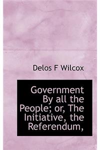 Government by All the People; Or, the Initiative, the Referendum,