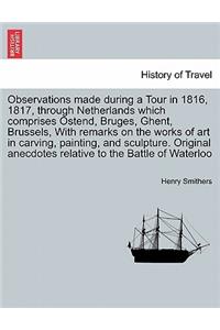 Observations Made During a Tour in 1816, 1817, Through Netherlands Which Comprises Ostend, Bruges, Ghent, Brussels, with Remarks on the Works of Art in Carving, Painting, and Sculpture. Original Anecdotes Relative to the Battle of Waterloo, 2nd Edi