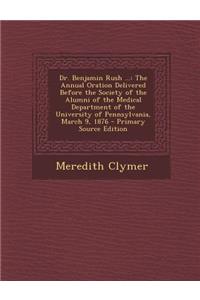 Dr. Benjamin Rush ...: The Annual Oration Delivered Before the Society of the Alumni of the Medical Department of the University of Pennsylvania, March 9, 1876