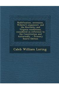 Nullification, Seccession, Webster's Argument, and the Kentucky and Virginia Resolutions, Considered in Reference to the Constitution and Historically - Primary Source Edition