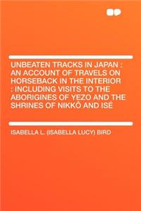 Unbeaten Tracks in Japan: An Account of Travels on Horseback in the Interior: Including Visits to the Aborigines of Yezo and the Shrines of Nikkï¿½ and Isï¿½