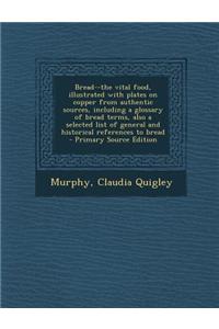 Bread--The Vital Food, Illustrated with Plates on Copper from Authentic Sources, Including a Glossary of Bread Terms, Also a Selected List of General