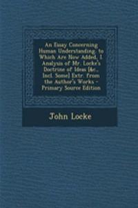 An Essay Concerning Human Understanding. to Which Are Now Added, I. Analysis of Mr. Locke's Doctrine of Ideas [&C., Incl. Some] Extr. from the Author's Works
