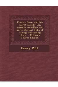 Francis Bacon and His Secret Society. an Attempt to Collect and Unite the Lost Links of a Long and Strong Chain - Primary Source Edition