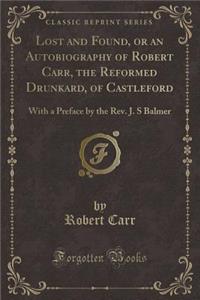 Lost and Found, or an Autobiography of Robert Carr, the Reformed Drunkard, of Castleford: With a Preface by the REV. J. S Balmer (Classic Reprint)