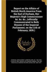 Report on the Affairs of British North America From the Earl of Durham, Her Majesty's High Commissioner &c. &c. &c., (officially Communicated to Both Houses of the Imperial Parliament, on the 11th of February, 1839.)