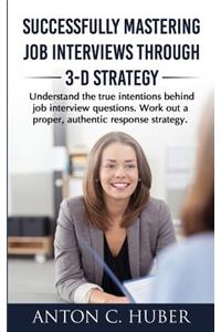 Successfully Mastering Job Interviews Through 3-D Strategy: Understand the True Intentions Behind Job Interview Questions. Work Out a Proper, Authentic Response Strategy.