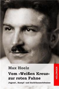 Vom WeiÃ?en Kreuz Zur Roten Fahne: Jugend-, Kampf- Und Zuchthauserlebnisse