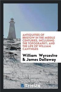Antiquities of Bristow in the Middle Centuries, Including the Topography; And the Life of William Canynges
