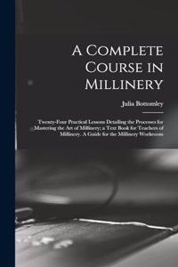 Complete Course in Millinery; Twenty-four Practical Lessons Detailing the Processes for Mastering the art of Millinery; a Text Book for Teachers of Millinery. A Guide for the Millinery Workroom