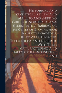 Historical And Statistical Review And Mailing And Shipping Guide of North Alabama (illustrated) Embracing the Cities of Birmingham, Anniston, Gadsden, Huntsville, Decatur, Tuscaloosa And Bessemer, With Their Manufacturing And Mercantile Industries