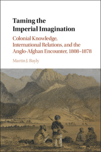 Taming the Imperial Imagination: Colonial Knowledge, International Relations, and the Anglo-Afghan Encounter, 1808-1878