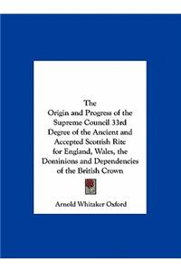 The Origin and Progress of the Supreme Council 33rd Degree of the Ancient and Accepted Scottish Rite for England, Wales, the Dominions and Dependencies of the British Crown