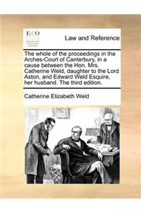 The Whole of the Proceedings in the Arches-Court of Canterbury, in a Cause Between the Hon. Mrs. Catherine Weld, Daughter to the Lord Aston, and Edward Weld Esquire, Her Husband. the Third Edition.