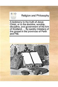 A Testimony to the Truth of Jesus Christ, or to the Doctrine, Worship, Discipline, and Government of the Kirk of Scotland, ... by Sundry Ministers of the Gospel in the Provinces of Perth and Fife.