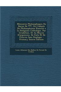 Memoires Philosophiques Du Baron de ***, Ou L'Adepte Du Philosophisme Ramene a la Religione Catholique, Par Gradation, Et Au Moyen D'Argumens, de Faits Et de Preuves Sans Replique - Primary Source Edition