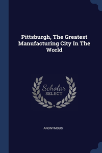 Pittsburgh, The Greatest Manufacturing City In The World