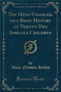 The Mind Unveiled, or a Brief History of Twenty-Two Imbecile Children (Classic Reprint)