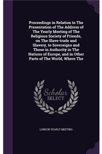 Proceedings in Relation to The Presentation of The Address of The Yearly Meeting of The Religious Society of Friends, on The Slave-trade and Slavery, to Sovereigns and Those in Authority in The Nations of Europe, and in Other Parts of The World, Wh