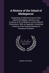 A History of the Island of Madagascar: Comprising a Political Account of the Island, the Religion, Manners, and Customs of Its Inhabitants, and Its Natural Productions: With an Appendix, 