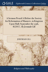 A Sermon Preach'd Before the Society for Reformation of Manners, in Kingston Upon Hull; September the 25th, M.DCC. By Jermiah Gill