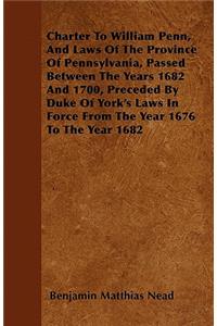 Charter To William Penn, And Laws Of The Province Of Pennsylvania, Passed Between The Years 1682 And 1700, Preceded By Duke Of York's Laws In Force From The Year 1676 To The Year 1682