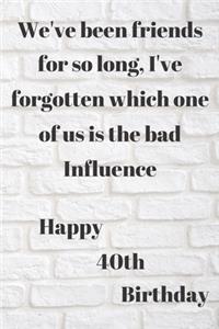 WE'VE BEEN FRIENDS FOR SO LONG, I'VE FORGOTTEN WHICH ONE OF US IS THE BAD INFLUENCE HAPPY 40thBIRTHDAY