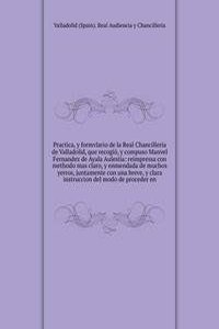 Practica, y formvlario de la Real Chancilleria de Valladolid, que recogio, y compuso Manvel Fernandez de Ayala Aulesiia
