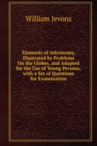 Elements of Astronomy, Illustrated by Problems On the Globes, and Adapted for the Use of Young Persons, with a Set of Questions for Examination