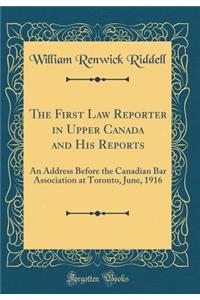 The First Law Reporter in Upper Canada and His Reports: An Address Before the Canadian Bar Association at Toronto, June, 1916 (Classic Reprint)