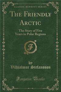 The Friendly Arctic: The Story of Five Years in Polar Regions (Classic Reprint)