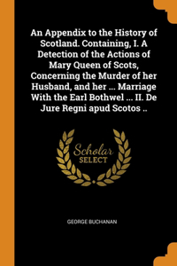 An Appendix to the History of Scotland. Containing, I. A Detection of the Actions of Mary Queen of Scots, Concerning the Murder of her Husband, and her ... Marriage With the Earl Bothwel ... II. De Jure Regni apud Scotos ..