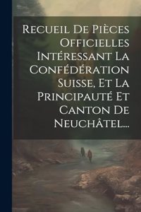 Recueil De Pièces Officielles Intéressant La Confédération Suisse, Et La Principauté Et Canton De Neuchâtel...