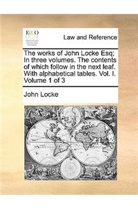 The Works of John Locke Esq; In Three Volumes. the Contents of Which Follow in the Next Leaf. with Alphabetical Tables. Vol. I. Volume 1 of 3