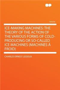 Ice-Making Machines: The Theory of the Action of the Various Forms of Cold-Producing or So-Called Ice Machines (Machines a Froid)