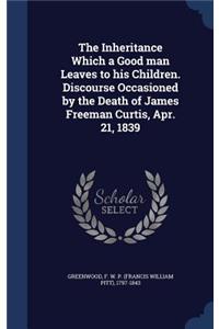 The Inheritance Which a Good man Leaves to his Children. Discourse Occasioned by the Death of James Freeman Curtis, Apr. 21, 1839