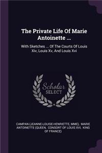 The Private Life Of Marie Antoinette ...: With Sketches ... Of The Courts Of Louis Xiv, Louis Xv, And Louis Xvi