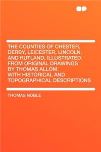 The Counties of Chester, Derby, Leicester, Lincoln, and Rutland, Illustrated. from Original Drawings by Thomas Allom. with Historical and Topographical Descriptions