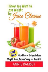 I Know You Want to Lose Weight, Try Juice Cleanse: 50+ Juice Cleanse Recipes to Lose Weight, Detox, Become Young and Beautiful