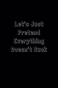 Let's Just Pretend Everything Doesn't Suck: Funny Office Notebook/Journal For Women/Men/Boss/Coworkers/Colleagues/Students: 6x9 inches, 100 Pages of college ruled lines for capturing your very