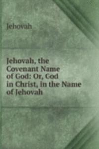 Jehovah, the Covenant Name of God: Or, God in Christ, in the Name of Jehovah