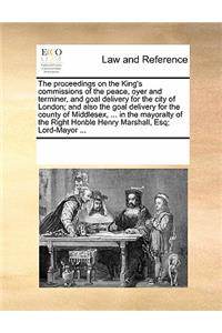 The Proceedings on the King's Commissions of the Peace, Oyer and Terminer, and Goal Delivery for the City of London; And Also the Goal Delivery for the County of Middlesex, ... in the Mayoralty of the Right Honble Henry Marshall, Esq; Lord-Mayor ..