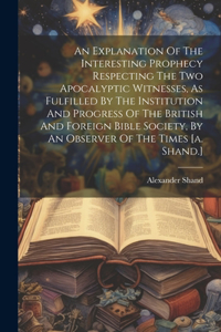 An Explanation Of The Interesting Prophecy Respecting The Two Apocalyptic Witnesses, As Fulfilled By The Institution And Progress Of The British And Foreign Bible Society, By An Observer Of The Times [a. Shand.]