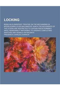 Locking; Being an Elementary Treatise on the Mechanisms in Interlocking Lever Machines by Which the Movements of the Levers Are Restricted to Certain