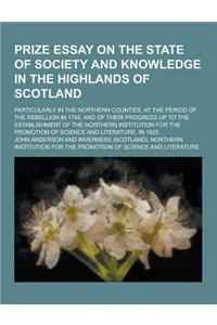 Prize Essay on the State of Society and Knowledge in the Highlands of Scotland; Particularly in the Northern Counties, at the Period of the Rebellion