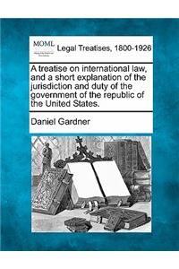 Treatise on International Law, and a Short Explanation of the Jurisdiction and Duty of the Government of the Republic of the United States.