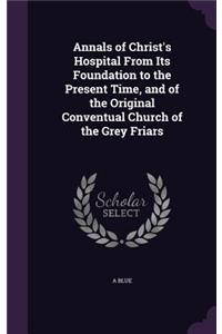 Annals of Christ's Hospital From Its Foundation to the Present Time, and of the Original Conventual Church of the Grey Friars